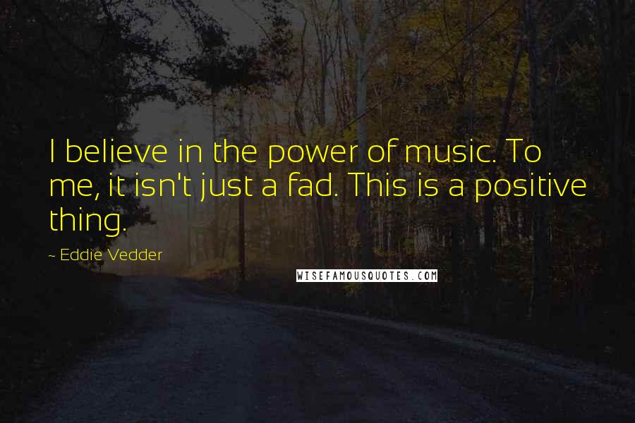 Eddie Vedder Quotes: I believe in the power of music. To me, it isn't just a fad. This is a positive thing.