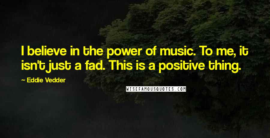 Eddie Vedder Quotes: I believe in the power of music. To me, it isn't just a fad. This is a positive thing.
