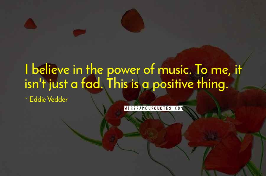 Eddie Vedder Quotes: I believe in the power of music. To me, it isn't just a fad. This is a positive thing.