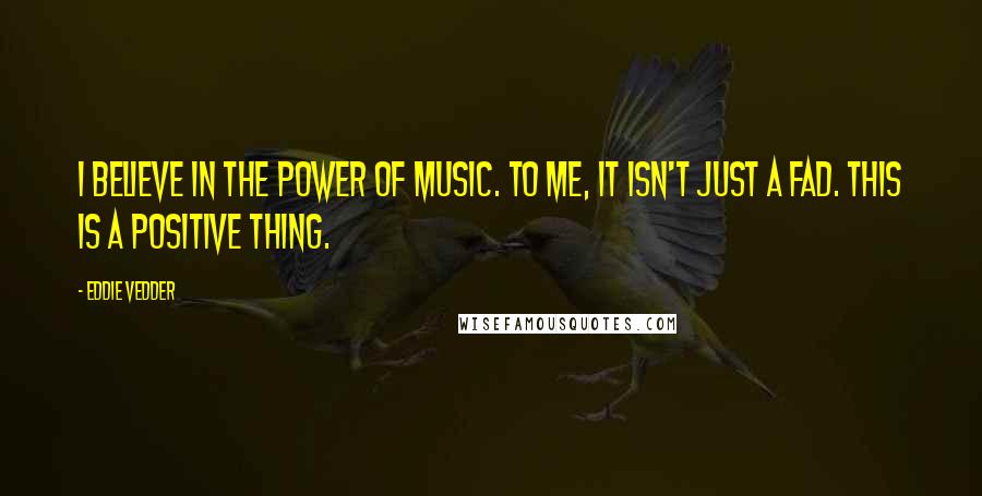 Eddie Vedder Quotes: I believe in the power of music. To me, it isn't just a fad. This is a positive thing.