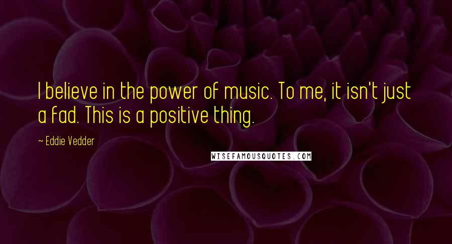 Eddie Vedder Quotes: I believe in the power of music. To me, it isn't just a fad. This is a positive thing.