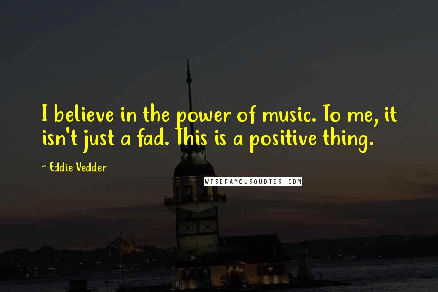 Eddie Vedder Quotes: I believe in the power of music. To me, it isn't just a fad. This is a positive thing.