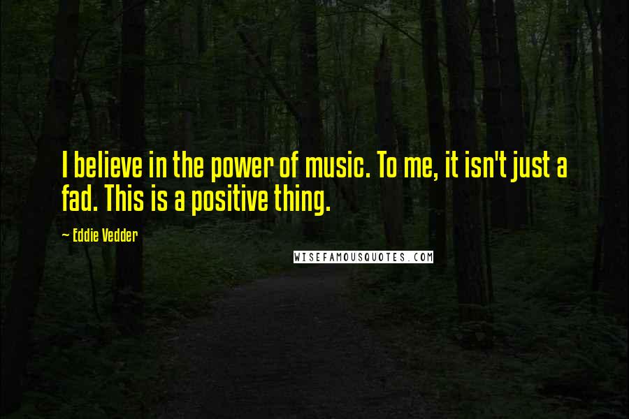 Eddie Vedder Quotes: I believe in the power of music. To me, it isn't just a fad. This is a positive thing.