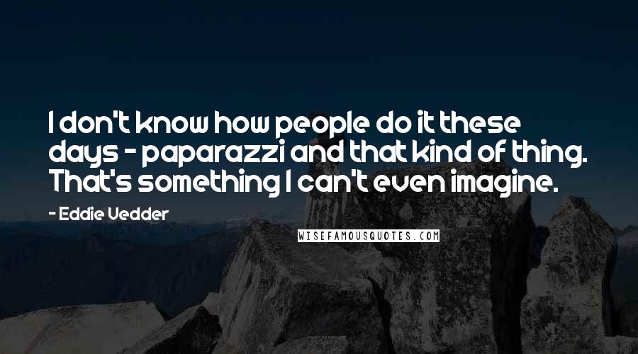 Eddie Vedder Quotes: I don't know how people do it these days - paparazzi and that kind of thing. That's something I can't even imagine.