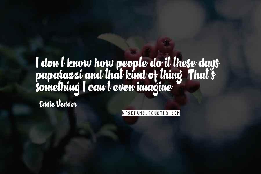 Eddie Vedder Quotes: I don't know how people do it these days - paparazzi and that kind of thing. That's something I can't even imagine.