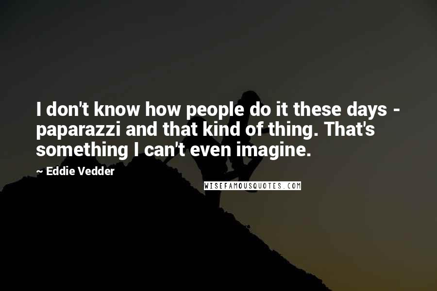 Eddie Vedder Quotes: I don't know how people do it these days - paparazzi and that kind of thing. That's something I can't even imagine.