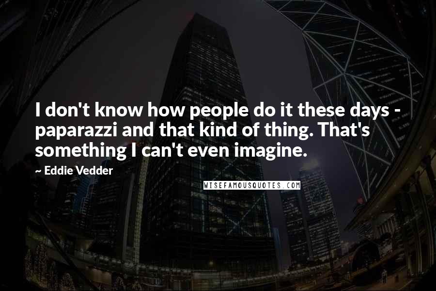 Eddie Vedder Quotes: I don't know how people do it these days - paparazzi and that kind of thing. That's something I can't even imagine.