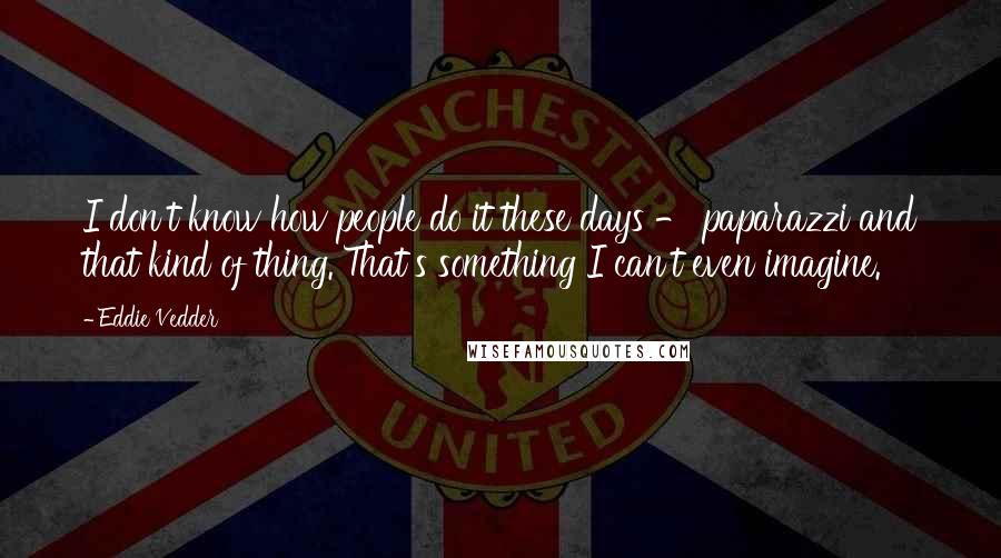 Eddie Vedder Quotes: I don't know how people do it these days - paparazzi and that kind of thing. That's something I can't even imagine.