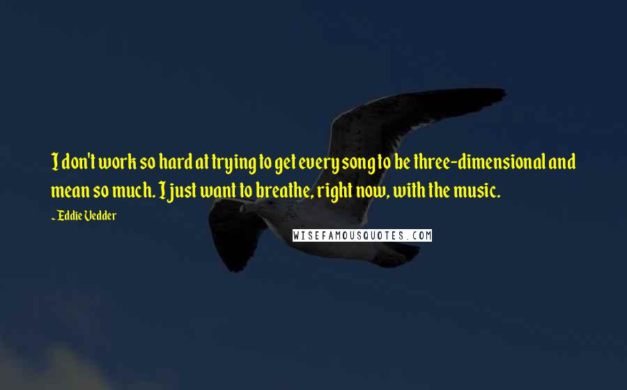 Eddie Vedder Quotes: I don't work so hard at trying to get every song to be three-dimensional and mean so much. I just want to breathe, right now, with the music.