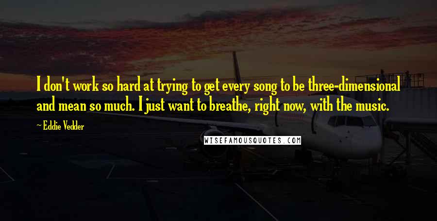 Eddie Vedder Quotes: I don't work so hard at trying to get every song to be three-dimensional and mean so much. I just want to breathe, right now, with the music.