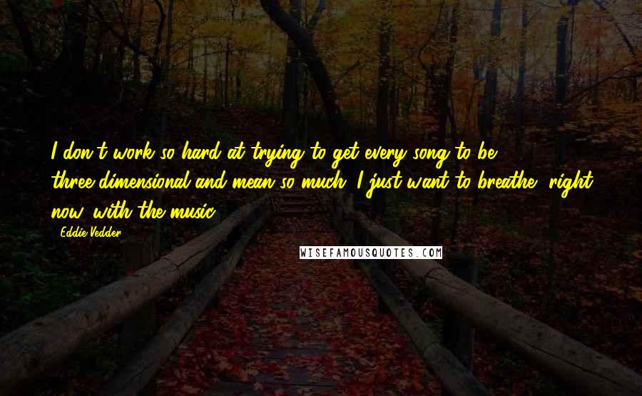 Eddie Vedder Quotes: I don't work so hard at trying to get every song to be three-dimensional and mean so much. I just want to breathe, right now, with the music.