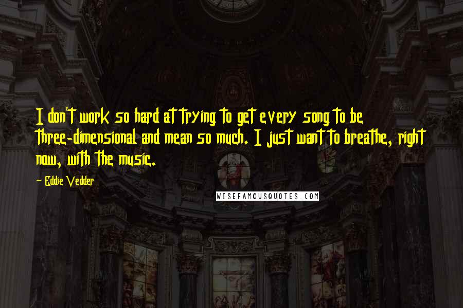 Eddie Vedder Quotes: I don't work so hard at trying to get every song to be three-dimensional and mean so much. I just want to breathe, right now, with the music.
