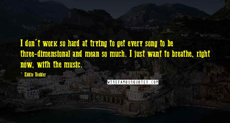 Eddie Vedder Quotes: I don't work so hard at trying to get every song to be three-dimensional and mean so much. I just want to breathe, right now, with the music.