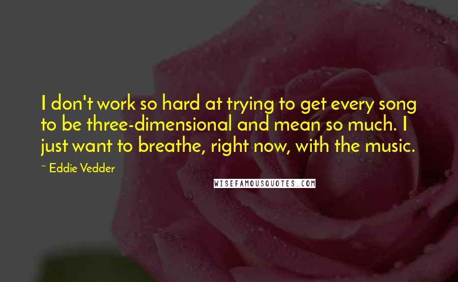 Eddie Vedder Quotes: I don't work so hard at trying to get every song to be three-dimensional and mean so much. I just want to breathe, right now, with the music.