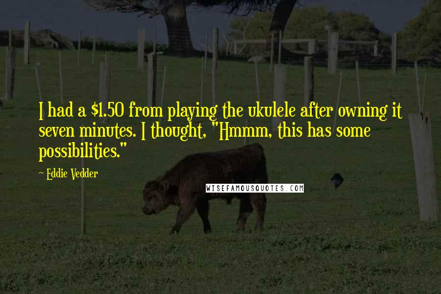 Eddie Vedder Quotes: I had a $1.50 from playing the ukulele after owning it seven minutes. I thought, "Hmmm, this has some possibilities."