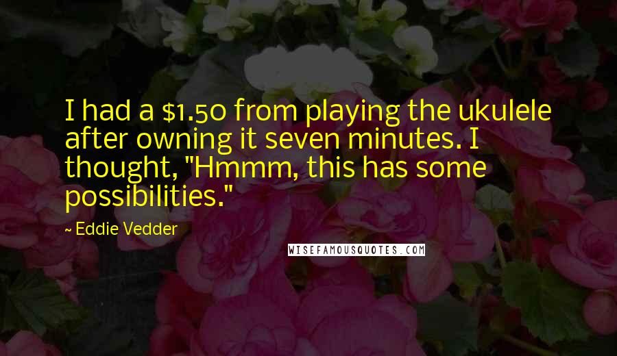 Eddie Vedder Quotes: I had a $1.50 from playing the ukulele after owning it seven minutes. I thought, "Hmmm, this has some possibilities."