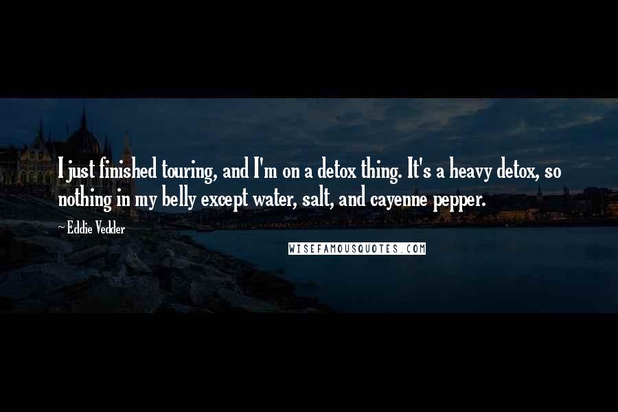 Eddie Vedder Quotes: I just finished touring, and I'm on a detox thing. It's a heavy detox, so nothing in my belly except water, salt, and cayenne pepper.