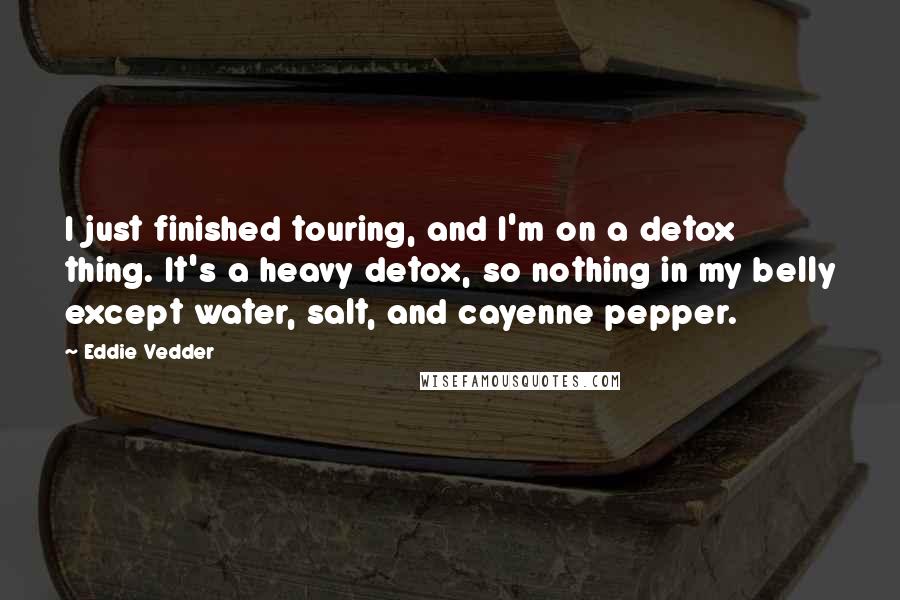 Eddie Vedder Quotes: I just finished touring, and I'm on a detox thing. It's a heavy detox, so nothing in my belly except water, salt, and cayenne pepper.