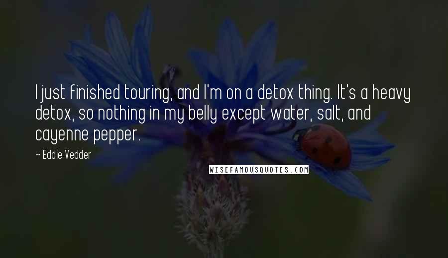 Eddie Vedder Quotes: I just finished touring, and I'm on a detox thing. It's a heavy detox, so nothing in my belly except water, salt, and cayenne pepper.