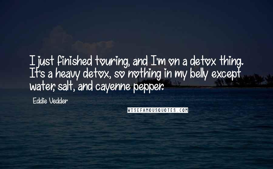 Eddie Vedder Quotes: I just finished touring, and I'm on a detox thing. It's a heavy detox, so nothing in my belly except water, salt, and cayenne pepper.