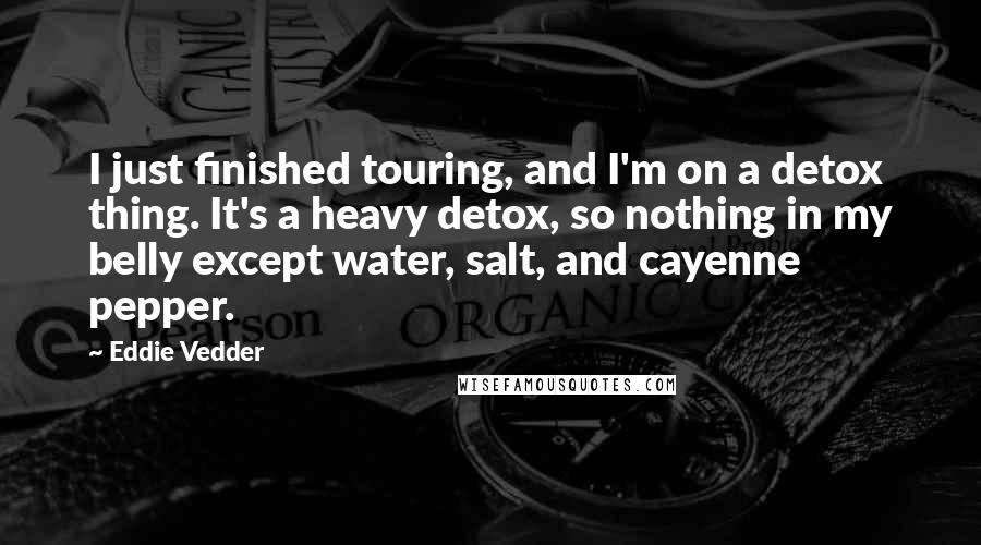 Eddie Vedder Quotes: I just finished touring, and I'm on a detox thing. It's a heavy detox, so nothing in my belly except water, salt, and cayenne pepper.