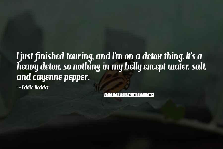 Eddie Vedder Quotes: I just finished touring, and I'm on a detox thing. It's a heavy detox, so nothing in my belly except water, salt, and cayenne pepper.