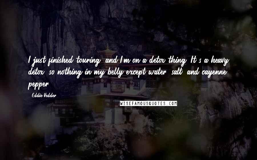 Eddie Vedder Quotes: I just finished touring, and I'm on a detox thing. It's a heavy detox, so nothing in my belly except water, salt, and cayenne pepper.