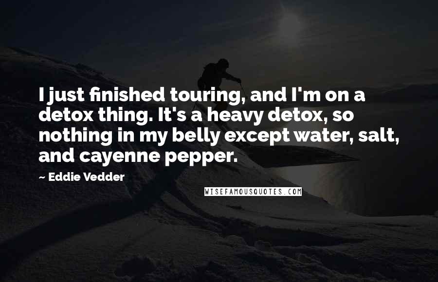 Eddie Vedder Quotes: I just finished touring, and I'm on a detox thing. It's a heavy detox, so nothing in my belly except water, salt, and cayenne pepper.