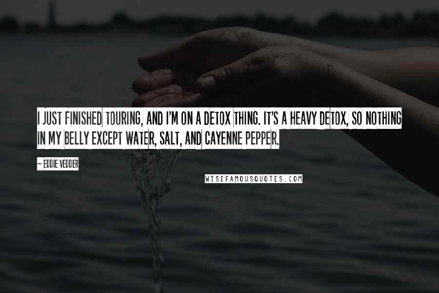 Eddie Vedder Quotes: I just finished touring, and I'm on a detox thing. It's a heavy detox, so nothing in my belly except water, salt, and cayenne pepper.