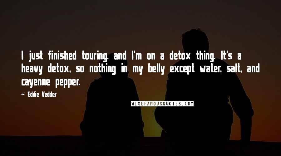 Eddie Vedder Quotes: I just finished touring, and I'm on a detox thing. It's a heavy detox, so nothing in my belly except water, salt, and cayenne pepper.