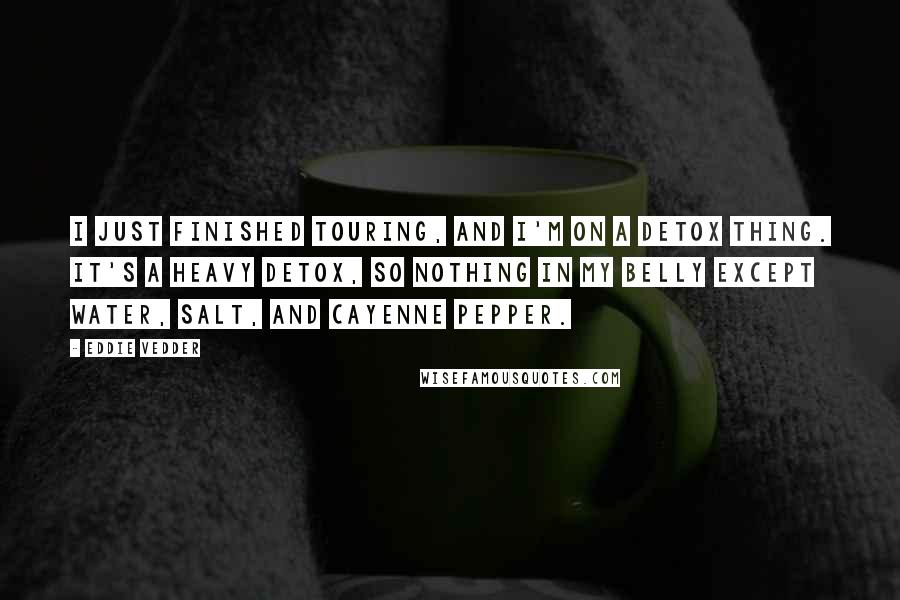Eddie Vedder Quotes: I just finished touring, and I'm on a detox thing. It's a heavy detox, so nothing in my belly except water, salt, and cayenne pepper.