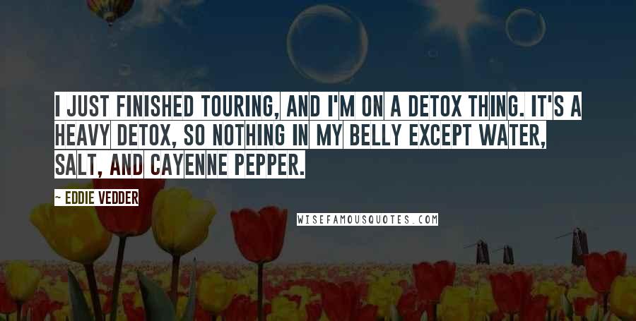 Eddie Vedder Quotes: I just finished touring, and I'm on a detox thing. It's a heavy detox, so nothing in my belly except water, salt, and cayenne pepper.