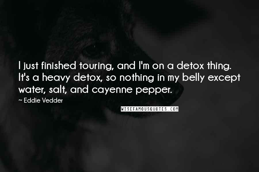 Eddie Vedder Quotes: I just finished touring, and I'm on a detox thing. It's a heavy detox, so nothing in my belly except water, salt, and cayenne pepper.