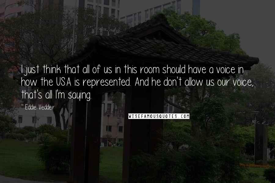 Eddie Vedder Quotes: I just think that all of us in this room should have a voice in how the USA is represented. And he don't allow us our voice, that's all I'm saying.