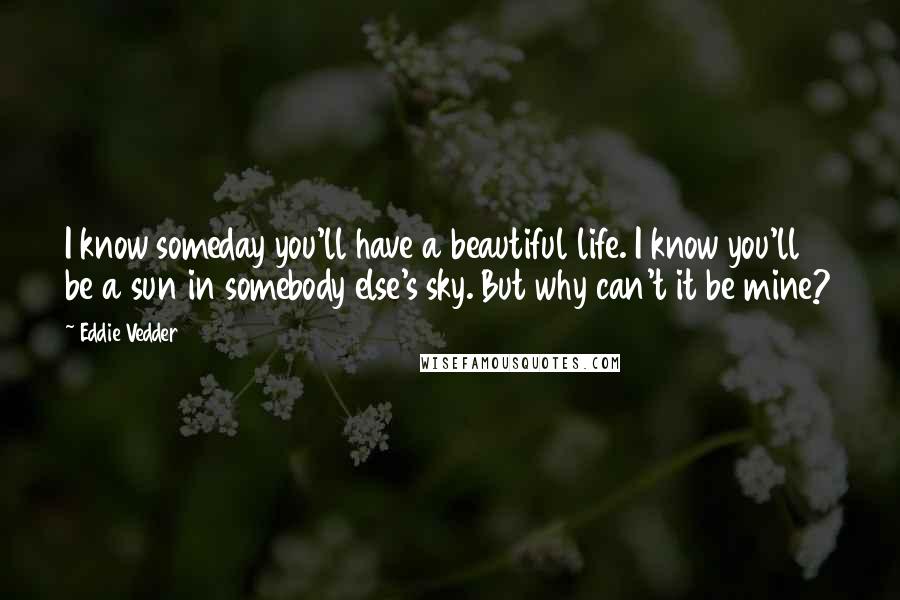 Eddie Vedder Quotes: I know someday you'll have a beautiful life. I know you'll be a sun in somebody else's sky. But why can't it be mine?