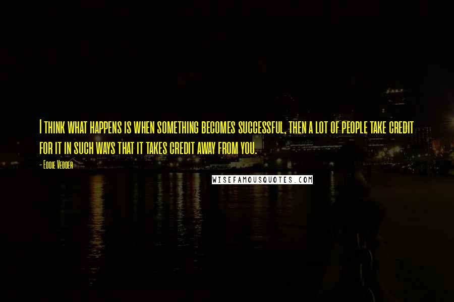 Eddie Vedder Quotes: I think what happens is when something becomes successful, then a lot of people take credit for it in such ways that it takes credit away from you.