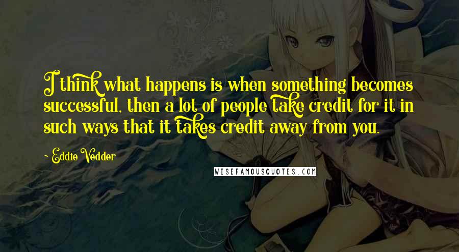 Eddie Vedder Quotes: I think what happens is when something becomes successful, then a lot of people take credit for it in such ways that it takes credit away from you.