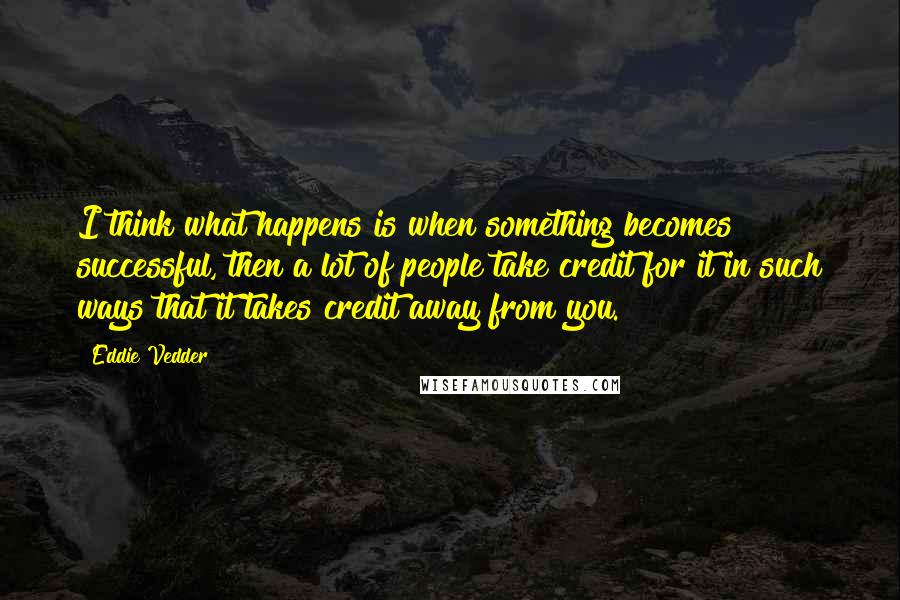 Eddie Vedder Quotes: I think what happens is when something becomes successful, then a lot of people take credit for it in such ways that it takes credit away from you.