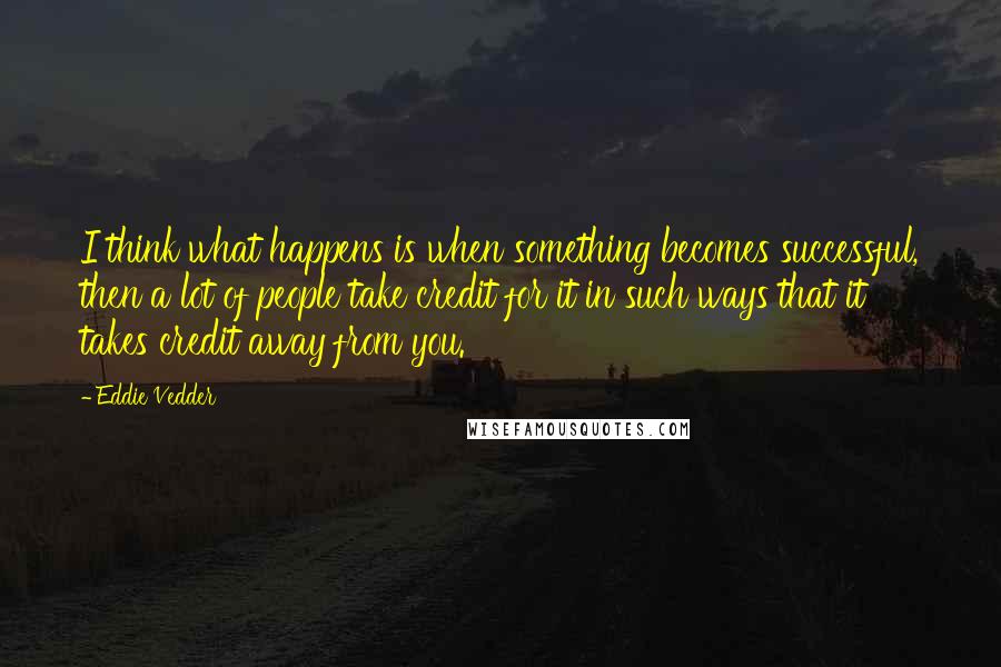 Eddie Vedder Quotes: I think what happens is when something becomes successful, then a lot of people take credit for it in such ways that it takes credit away from you.