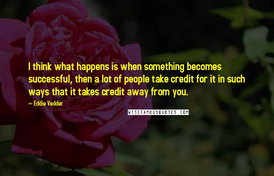 Eddie Vedder Quotes: I think what happens is when something becomes successful, then a lot of people take credit for it in such ways that it takes credit away from you.