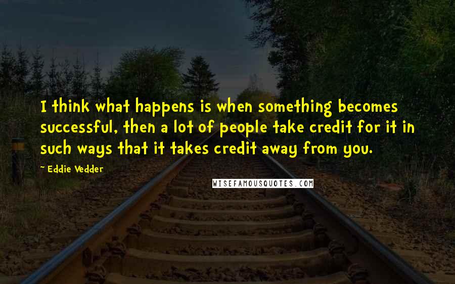 Eddie Vedder Quotes: I think what happens is when something becomes successful, then a lot of people take credit for it in such ways that it takes credit away from you.