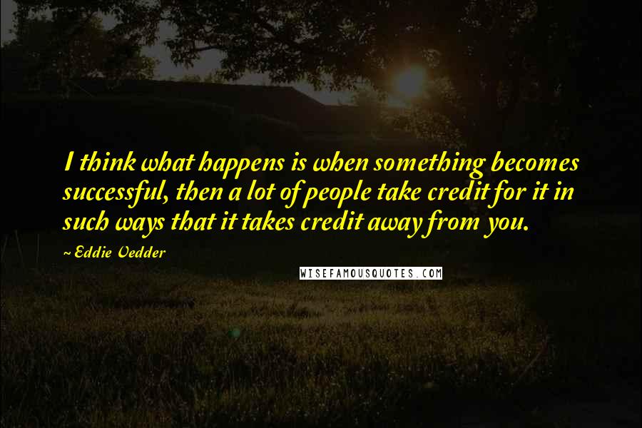 Eddie Vedder Quotes: I think what happens is when something becomes successful, then a lot of people take credit for it in such ways that it takes credit away from you.