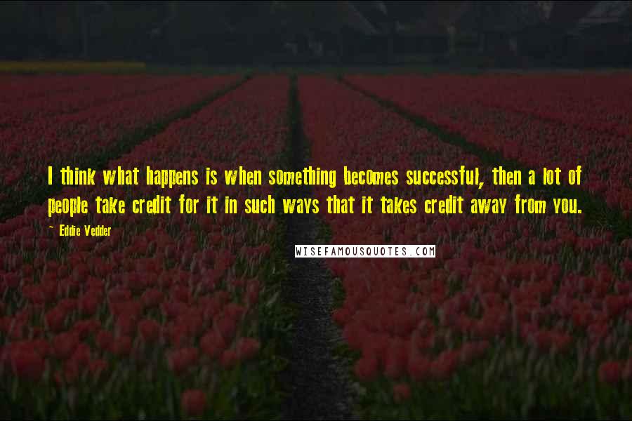 Eddie Vedder Quotes: I think what happens is when something becomes successful, then a lot of people take credit for it in such ways that it takes credit away from you.