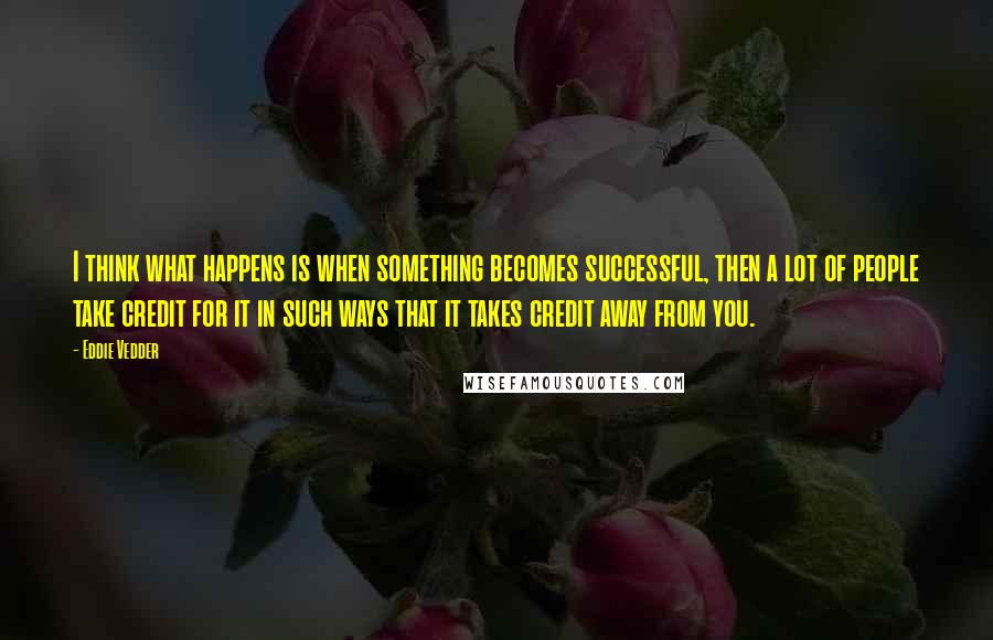 Eddie Vedder Quotes: I think what happens is when something becomes successful, then a lot of people take credit for it in such ways that it takes credit away from you.