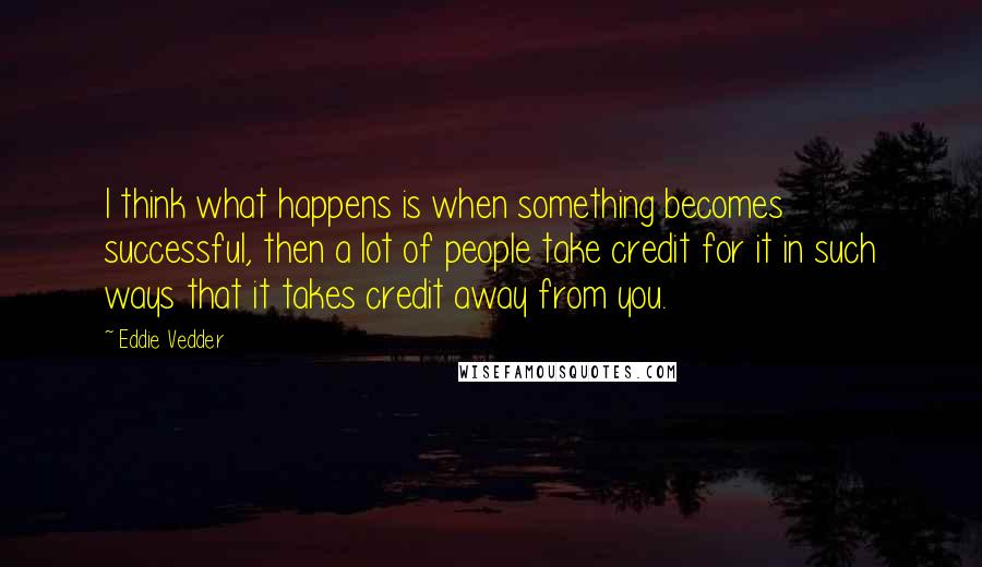 Eddie Vedder Quotes: I think what happens is when something becomes successful, then a lot of people take credit for it in such ways that it takes credit away from you.