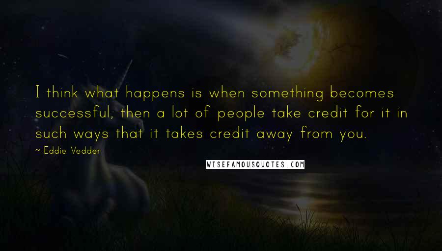 Eddie Vedder Quotes: I think what happens is when something becomes successful, then a lot of people take credit for it in such ways that it takes credit away from you.