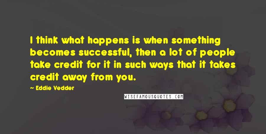 Eddie Vedder Quotes: I think what happens is when something becomes successful, then a lot of people take credit for it in such ways that it takes credit away from you.