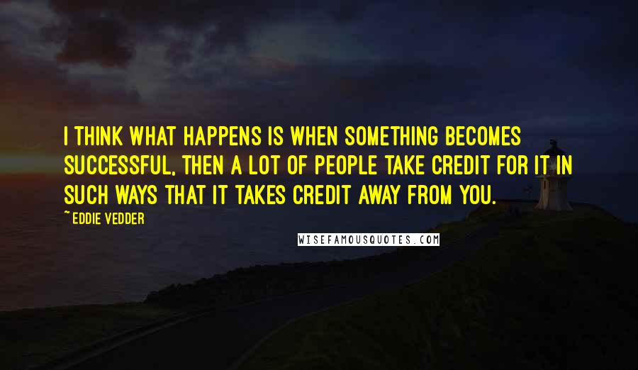 Eddie Vedder Quotes: I think what happens is when something becomes successful, then a lot of people take credit for it in such ways that it takes credit away from you.