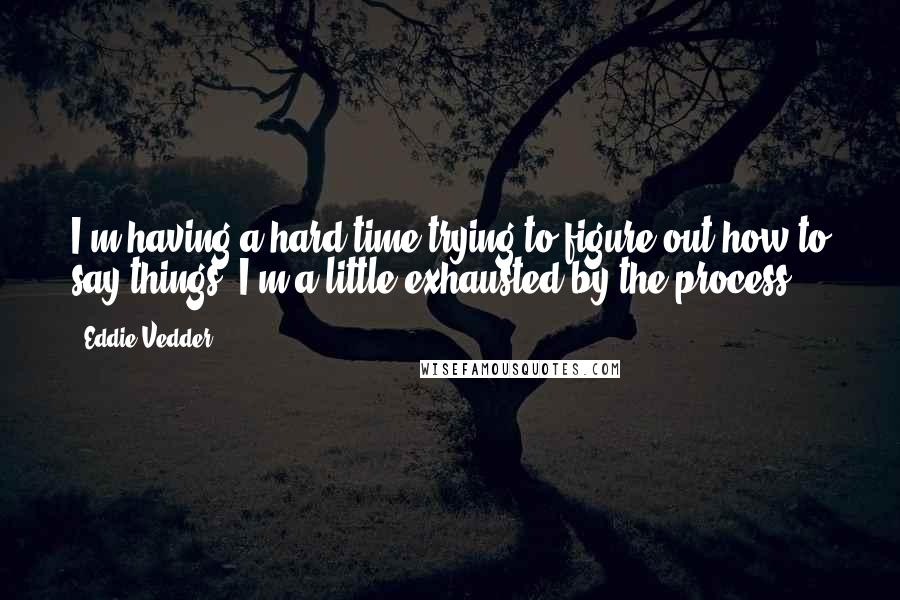 Eddie Vedder Quotes: I'm having a hard time trying to figure out how to say things. I'm a little exhausted by the process.