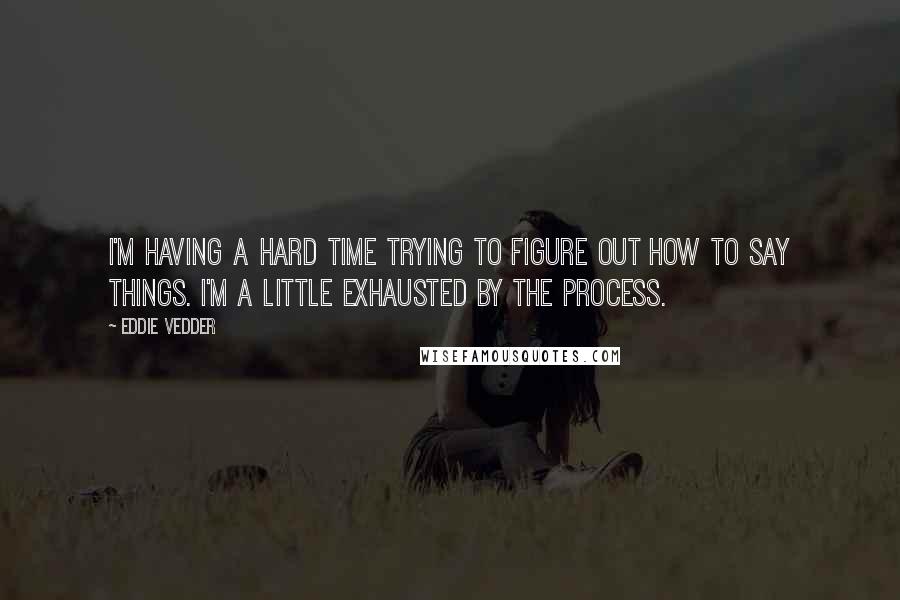 Eddie Vedder Quotes: I'm having a hard time trying to figure out how to say things. I'm a little exhausted by the process.